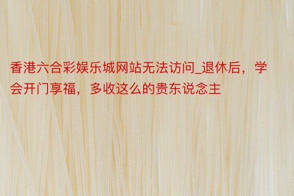 香港六合彩娱乐城网站无法访问_退休后，学会开门享福，多收这么的贵东说念主