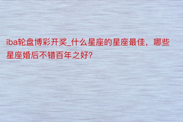 iba轮盘博彩开奖_什么星座的星座最佳，哪些星座婚后不错百年之好？