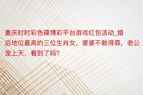 重庆时时彩色碟博彩平台游戏红包活动_婚后地位最高的三位生肖女，婆婆不敢得罪，老公宠上天，看到了吗？