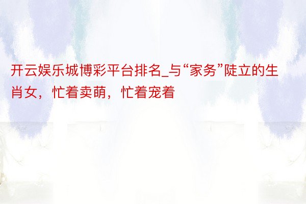 开云娱乐城博彩平台排名_与“家务”陡立的生肖女，忙着卖萌，忙着宠着