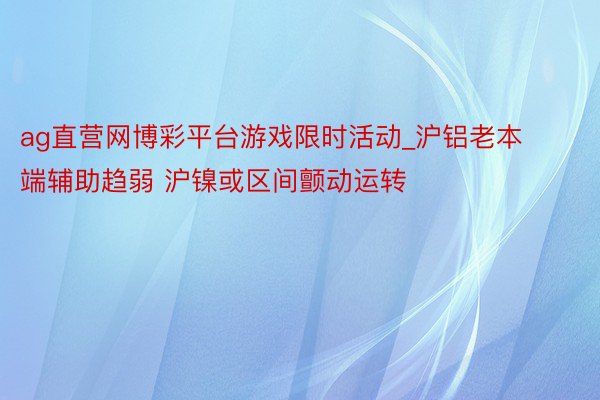 ag直营网博彩平台游戏限时活动_沪铝老本端辅助趋弱 沪镍或区间颤动运转