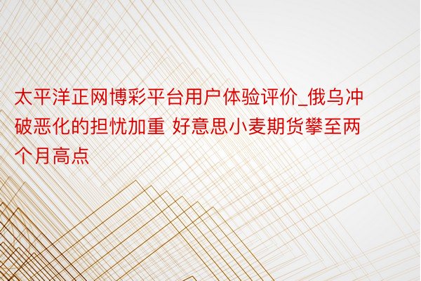 太平洋正网博彩平台用户体验评价_俄乌冲破恶化的担忧加重 好意思小麦期货攀至两个月高点