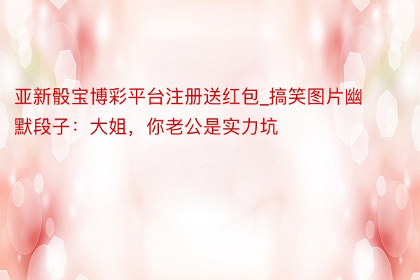 亚新骰宝博彩平台注册送红包_搞笑图片幽默段子：大姐，你老公是实力坑