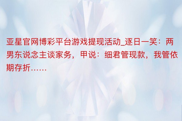 亚星官网博彩平台游戏提现活动_逐日一笑：两男东说念主谈家务，甲说：细君管现款，我管依期存折……