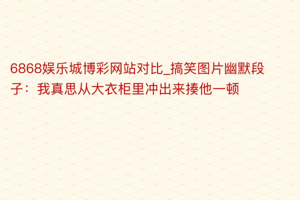 6868娱乐城博彩网站对比_搞笑图片幽默段子：我真思从大衣柜里冲出来揍他一顿