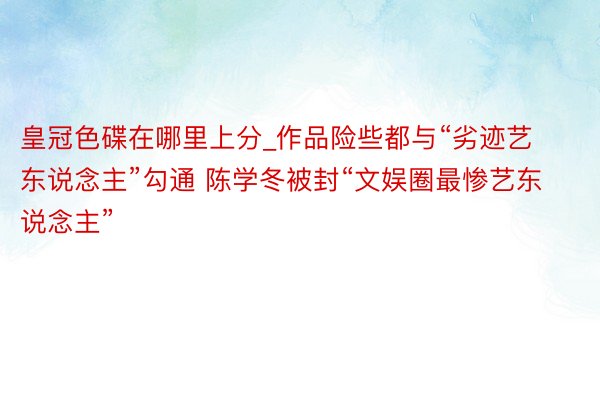 皇冠色碟在哪里上分_作品险些都与“劣迹艺东说念主”勾通 陈学冬被封“文娱圈最惨艺东说念主”