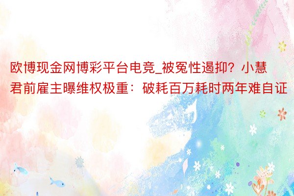 欧博现金网博彩平台电竞_被冤性遏抑？小慧君前雇主曝维权极重：破耗百万耗时两年难自证