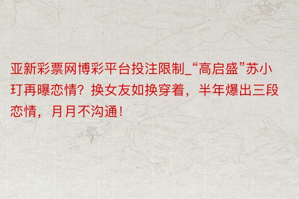 亚新彩票网博彩平台投注限制_“高启盛”苏小玎再曝恋情？换女友如换穿着，半年爆出三段恋情，月月不沟通！