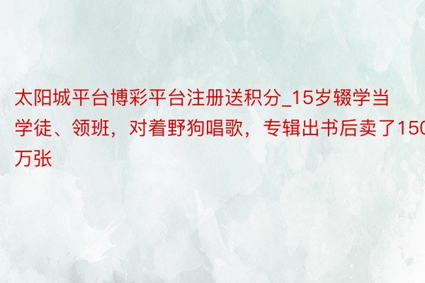 太阳城平台博彩平台注册送积分_15岁辍学当学徒、领班，对着野狗唱歌，专辑出书后卖了150万张