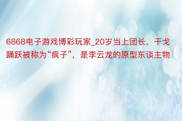 6868电子游戏博彩玩家_20岁当上团长，干戈踊跃被称为“疯子”，是李云龙的原型东谈主物