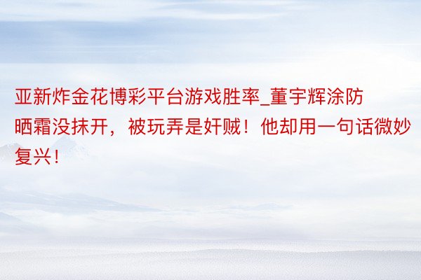 亚新炸金花博彩平台游戏胜率_董宇辉涂防晒霜没抹开，被玩弄是奸贼！他却用一句话微妙复兴！