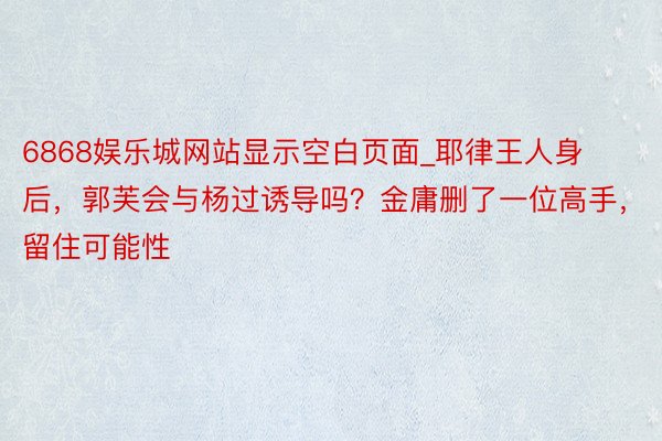 6868娱乐城网站显示空白页面_耶律王人身后，郭芙会与杨过诱导吗？金庸删了一位高手，留住可能性