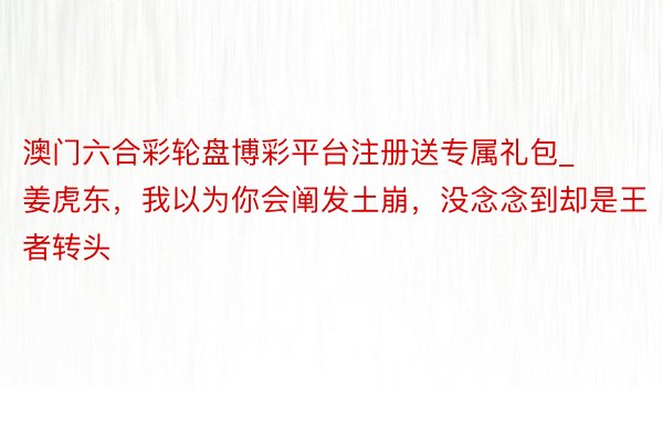 澳门六合彩轮盘博彩平台注册送专属礼包_姜虎东，我以为你会阐发土崩，没念念到却是王者转头