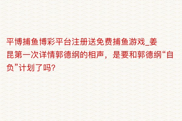 平博捕鱼博彩平台注册送免费捕鱼游戏_姜昆第一次详情郭德纲的相声，是要和郭德纲“自负”计划了吗？