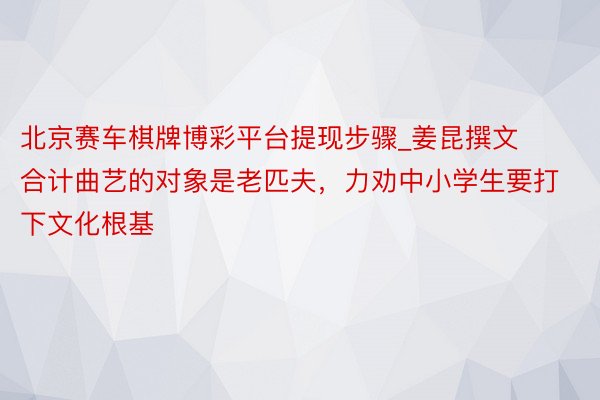 北京赛车棋牌博彩平台提现步骤_姜昆撰文合计曲艺的对象是老匹夫，力劝中小学生要打下文化根基