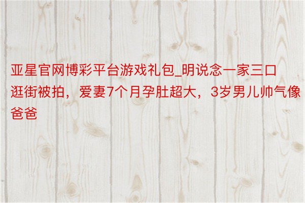 亚星官网博彩平台游戏礼包_明说念一家三口逛街被拍，爱妻7个月孕肚超大，3岁男儿帅气像爸爸