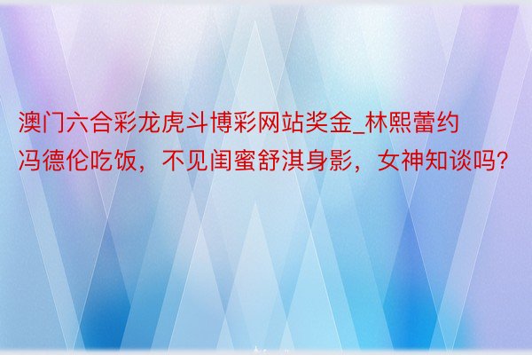 澳门六合彩龙虎斗博彩网站奖金_林熙蕾约冯德伦吃饭，不见闺蜜舒淇身影，女神知谈吗？