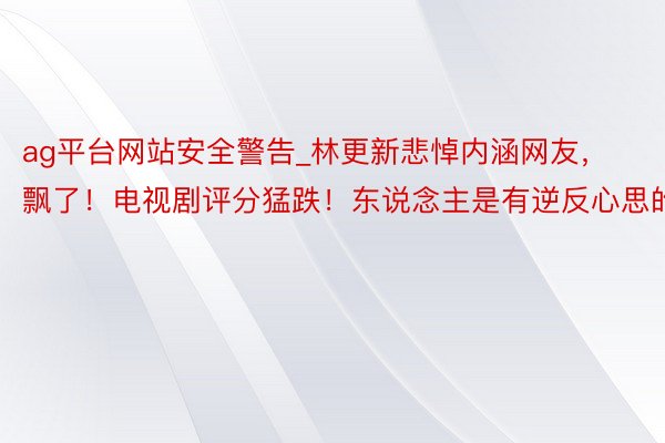 ag平台网站安全警告_林更新悲悼内涵网友，飘了！电视剧评分猛跌！东说念主是有逆反心思的