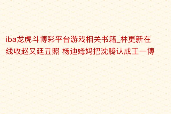 iba龙虎斗博彩平台游戏相关书籍_林更新在线收赵又廷丑照 杨迪姆妈把沈腾认成王一博