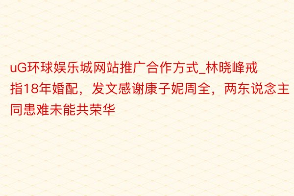 uG环球娱乐城网站推广合作方式_林晓峰戒指18年婚配，发文感谢康子妮周全，两东说念主同患难未能共荣华