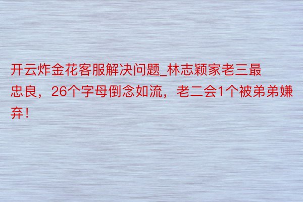 开云炸金花客服解决问题_林志颖家老三最忠良，26个字母倒念如流，老二会1个被弟弟嫌弃！