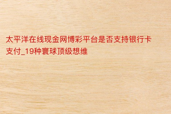 太平洋在线现金网博彩平台是否支持银行卡支付_19种寰球顶级想维