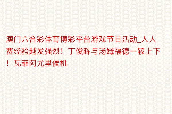 澳门六合彩体育博彩平台游戏节日活动_人人赛经验越发强烈！丁俊晖与汤姆福德一较上下！瓦菲阿尤里俟机