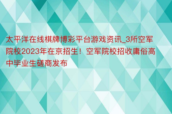 太平洋在线棋牌博彩平台游戏资讯_3所空军院校2023年在京招生！空军院校招收庸俗高中毕业生磋商发布